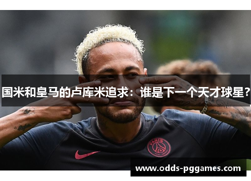 国米和皇马的卢库米追求：谁是下一个天才球星？