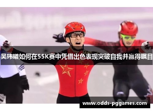 吴玮曦如何在55K赛中凭借出色表现突破自我并赢得瞩目