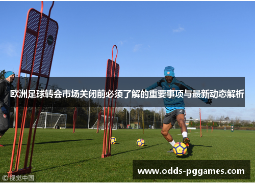 欧洲足球转会市场关闭前必须了解的重要事项与最新动态解析
